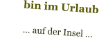 bin im Urlaub            … auf der Insel …